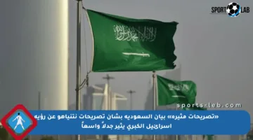 «تصريحات مثيرة» بيان السعودية بشأن تصريحات نتنياهو عن رؤية إسرائيل الكبرى يثير جدلاً واسعاً